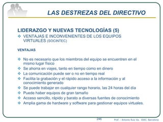 LAS DESTREZAS DEL DIRECTIVO
LIDERAZGO Y NUEVAS TECNOLOGÍAS (5)
 VENTAJAS E INCONVENIENTES DE LOS EQUIPOS
VIRTUALES (SOCINTEC)
VENTAJAS
 No es necesario que los miembros del equipo se encuentren en el
mismo lugar físico
 Se ahorra en viajes, tanto en tiempo como en dinero
 La comunicación puede ser o no en tiempo real
 Facilita la grabación y el rápido acceso a la información y al
conocimiento generado
 Se puede trabajar en cualquier rango horario, las 24 horas del día
 Puede haber equipos de gran tamaño
 Acceso sencillo, rápido y barato a diversas fuentes de conocimiento
 Amplia gama de hardware y software para gestionar equipos virtuales.
Prof. : Antonio Ruiz Va. IDEC. Barcelona246
 