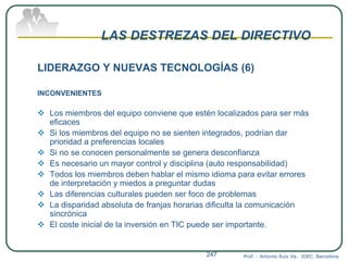 LAS DESTREZAS DEL DIRECTIVO
LIDERAZGO Y NUEVAS TECNOLOGÍAS (6)
INCONVENIENTES
 Los miembros del equipo conviene que estén localizados para ser más
eficaces
 Si los miembros del equipo no se sienten integrados, podrían dar
prioridad a preferencias locales
 Si no se conocen personalmente se genera desconfianza
 Es necesario un mayor control y disciplina (auto responsabilidad)
 Todos los miembros deben hablar el mismo idioma para evitar errores
de interpretación y miedos a preguntar dudas
 Las diferencias culturales pueden ser foco de problemas
 La disparidad absoluta de franjas horarias dificulta la comunicación
sincrónica
 El coste inicial de la inversión en TIC puede ser importante.
Prof. : Antonio Ruiz Va. IDEC. Barcelona247
 