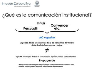 ¿Qué es la comunicación institucional?
Persuadir
Influir
Convencer
NO negativo
Depende de las ideas que se trata de transmitir, del medio,
de la finalidad con que se realiza.
Siglo XX. Ideologías. Medios de comunicación. Opinión pública. Daño al hombre.
Propaganda
Manipulación de inteligencias para dirigir comportamientos humanos para
obtener una respuesta o actitud previamente determinados.
etc.
 