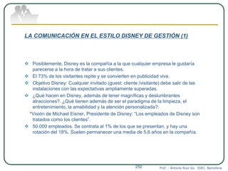 LA COMUNICACIÓN EN EL ESTILO DISNEY DE GESTIÓN (1)
 Posiblemente, Disney es la compañía a la que cualquier empresa le gustaría
parecerse a la hora de tratar a sus clientes.
 El 73% de los visitantes repite y se convierten en publicidad viva.
 Objetivo Disney: Cualquier invitado (guest: cliente /visitante) debe salir de las
instalaciones con las expectativas ampliamente superadas.
 ¿Qué hacen en Disney, además de tener magníficas y deslumbrantes
atracciones?. ¿Qué tienen además de ser el paradigma de la limpieza, el
entretenimiento, la amabilidad y la atención personalizada?:
*Visión de Michael Eisner, Presidente de Disney: “Los empleados de Disney son
tratados como los clientes”.
 50.000 empleados. Se contrata al 1% de los que se presentan, y hay una
rotación del 18%. Suelen permanecer una media de 5,6 años en la compañía.
Prof. : Antonio Ruiz Va. IDEC. Barcelona250
 