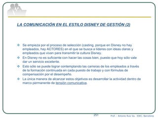 LA COMUNICACIÓN EN EL ESTILO DISNEY DE GESTIÓN (2)
 Se empieza por el proceso de selección (casting, porque en Disney no hay
empleados, hay ACTORES) en el que se busca a líderes con ideas claras y
empleados que vivan para transmitir la cultura Disney.
 En Disney no es suficiente con hacer las cosas bien, puesto que hoy sólo vale
dar un servicio excelente.
 Esto sólo se puede lograr contemplando las carreras de los empleados a través
de la formación continuada en cada puesto de trabajo y con fórmulas de
compensación por el desempeño.
 La única manera de alcanzar estos objetivos es desarrollar la actividad dentro de
marco permanente de tensión comunicativa.
Prof. : Antonio Ruiz Va. IDEC. Barcelona251
 