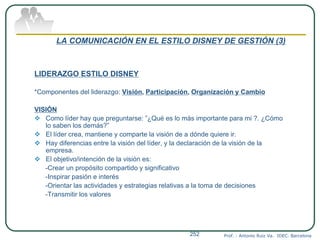 LA COMUNICACIÓN EN EL ESTILO DISNEY DE GESTIÓN (3)
LIDERAZGO ESTILO DISNEY
*Componentes del liderazgo: Visión, Participación, Organización y Cambio
VISIÓN
 Como líder hay que preguntarse: ”¿Qué es lo más importante para mi ?. ¿Cómo
lo saben los demás?”
 El líder crea, mantiene y comparte la visión de a dónde quiere ir.
 Hay diferencias entre la visión del líder, y la declaración de la visión de la
empresa.
 El objetivo/intención de la visión es:
-Crear un propósito compartido y significativo
-Inspirar pasión e interés
-Orientar las actividades y estrategias relativas a la toma de decisiones
-Transmitir los valores
Prof. : Antonio Ruiz Va. IDEC. Barcelona252
 