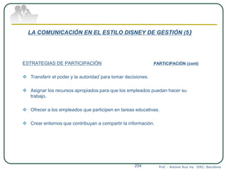 LA COMUNICACIÓN EN EL ESTILO DISNEY DE GESTIÓN (5)
ESTRATEGIAS DE PARTICIPACIÓN PARTICIPACIÓN (cont)
 Transferir el poder y la autoridad`para tomar decisiones.
 Asignar los recursos apropiados para que los empleados puedan hacer su
trabajo.
 Ofrecer a los empleados que participen en tareas educativas.
 Crear entornos que contribuyan a compartir la información.
Prof. : Antonio Ruiz Va. IDEC. Barcelona254
 