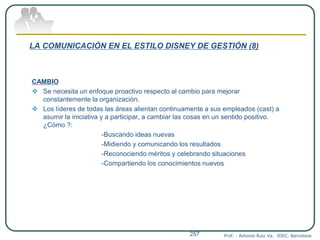 LA COMUNICACIÓN EN EL ESTILO DISNEY DE GESTIÓN (8)
CAMBIO
 Se necesita un enfoque proactivo respecto al cambio para mejorar
constantemente la organización.
 Los líderes de todas las áreas alientan continuamente a sus empleados (cast) a
asumir la iniciativa y a participar, a cambiar las cosas en un sentido positivo.
¿Cómo ?:
-Buscando ideas nuevas
-Midiendo y comunicando los resultados
-Reconociendo méritos y celebrando situaciones
-Compartiendo los conocimientos nuevos
Prof. : Antonio Ruiz Va. IDEC. Barcelona257
 