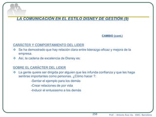 LA COMUNICACIÓN EN EL ESTILO DISNEY DE GESTIÓN (9)
CAMBIO (cont.)
CARÁCTER Y COMPORTAMIENTO DEL LIDER
 Se ha demostrado que hay relación clara entre liderazgo eficaz y mejora de la
empresa.
 Así, la cadena de excelencia de Disney es:
SOBRE EL CARÁCTER DEL LIDER
 La gente quiere ser dirigida por alguien que les infunda confianza y que les haga
sentirse importantes como personas. ¿Cómo hacer ?:
-Sentar el ejemplo para los demás
-Crear relaciones de por vida
-Inducir el entusiasmo a los demás
Prof. : Antonio Ruiz Va. IDEC. Barcelona258
 