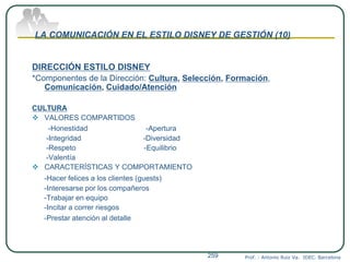 LA COMUNICACIÓN EN EL ESTILO DISNEY DE GESTIÓN (10)
DIRECCIÓN ESTILO DISNEY
*Componentes de la Dirección: Cultura, Selección, Formación,
Comunicación, Cuidado/Atención
CULTURA
 VALORES COMPARTIDOS
-Honestidad -Apertura
-Integridad -Diversidad
-Respeto -Equilibrio
-Valentía
 CARACTERÍSTICAS Y COMPORTAMIENTO
-Hacer felices a los clientes (guests)
-Interesarse por los compañeros
-Trabajar en equipo
-Incitar a correr riesgos
-Prestar atención al detalle
Prof. : Antonio Ruiz Va. IDEC. Barcelona259
 