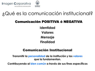 ¿Qué es la comunicación institucional?
Comunicación POSITIVA ó NEGATIVA
Identidad
Valores
Mensaje
Finalidad
Comunicación Institucional
Transmitir la personalidad de la institución y los valores
que la fundamentan.
Contribuyendo al bien común a través de sus fines específicos
 