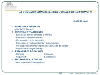 LA COMUNICACIÓN EN EL ESTILO DISNEY DE GESTIÓN (11)
CULTURA (cont)
 LENGUAJE Y SIMBOLOS
-¿Habla Vd. Disney?
 HERENCIA Y TRADICIONES
-Entorno de trabajo amistoso e informal
-Formación y reconocimiento
-Compromiso con la formación
-Interés por el medio ambiente y la comunidad
-Producción solamente de productos/servicios de calidad
-Orgullo de la imagen Disney
 ESTÁNDARES DE CALIDAD
-Cortesía -Eficiencia
-Seguridad -Espectáculo
 METÁFORAS Y LEYENDAS
-Acervo de anécdotas positivas
Prof. : Antonio Ruiz Va. IDEC. Barcelona260
 