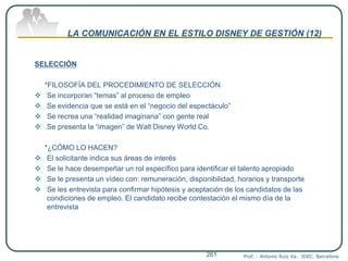 LA COMUNICACIÓN EN EL ESTILO DISNEY DE GESTIÓN (12)
SELECCIÓN
*FILOSOFÍA DEL PROCEDIMIENTO DE SELECCIÓN
 Se incorporan “temas” al proceso de empleo
 Se evidencia que se está en el “negocio del espectáculo”
 Se recrea una “realidad imaginaria” con gente real
 Se presenta la “imagen” de Walt Disney World Co.
*¿CÓMO LO HACEN?
 El solicitante indica sus áreas de interés
 Se le hace desempeñar un rol específico para identificar el talento apropiado
 Se le presenta un vídeo con: remuneración, disponibilidad, horarios y transporte
 Se les entrevista para confirmar hipótesis y aceptación de los candidatos de las
condiciones de empleo. El candidato recibe contestación el mismo día de la
entrevista
Prof. : Antonio Ruiz Va. IDEC. Barcelona261
 