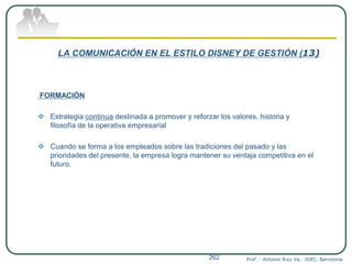 LA COMUNICACIÓN EN EL ESTILO DISNEY DE GESTIÓN (13)
FORMACIÓN
 Estrategia continua destinada a promover y reforzar los valores, historia y
filosofía de la operativa empresarial
 Cuando se forma a los empleados sobre las tradiciones del pasado y las
prioridades del presente, la empresa logra mantener su ventaja competitiva en el
futuro.
Prof. : Antonio Ruiz Va. IDEC. Barcelona262
 