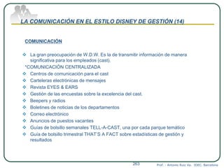 LA COMUNICACIÓN EN EL ESTILO DISNEY DE GESTIÓN (14)
COMUNICACIÓN
 La gran preocupación de W.D.W. Es la de transmitir información de manera
significativa para los empleados (cast).
*COMUNICACIÓN CENTRALIZADA
 Centros de comunicación para el cast
 Carteleras electrónicas de mensajes
 Revista EYES & EARS
 Gestión de las encuestas sobre la excelencia del cast.
 Beepers y radios
 Boletines de noticias de los departamentos
 Correo electrónico
 Anuncios de puestos vacantes
 Guías de bolsillo semanales TELL-A-CAST, una por cada parque temático
 Guía de bolsillo trimestral THAT’S A FACT sobre estadísticas de gestión y
resultados
Prof. : Antonio Ruiz Va. IDEC. Barcelona263
 
