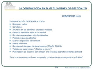 LA COMUNICACIÓN EN EL ESTILO DISNEY DE GESTIÓN (15)
COMUNICACIÓN (cont.)
*COMUNICACIÓN DESCENTRALIZADA
 Beepers y radios
 Carteleras
 Anuncios en las cafeterías y salas de recesos
 Gerencia itinerante: estar en el terreno
 Reuniones gerenciales interdisciplinarias
 Política de puertas abiertas
 Eventos especiales para el cast.
 Mesas redondas
 Reuniones informales de departamento (TRACK TALKS)
 Tarjetas de sugerencias, “¿Qué se le ocurre?”
 Planificación de acciones con relación a la encuesta sobre la excelencia del cast
“Si no nos equivocamos de vez en cuando, no nos estamos arriesgando lo suficiente”
Prof. : Antonio Ruiz Va. IDEC. Barcelona264
 