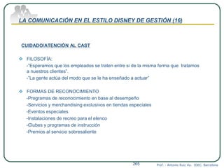LA COMUNICACIÓN EN EL ESTILO DISNEY DE GESTIÓN (16)
CUIDADO/ATENCIÓN AL CAST
 FILOSOFÍA:
-”Esperamos que los empleados se traten entre si de la misma forma que tratamos
a nuestros clientes”.
-”La gente actúa del modo que se le ha enseñado a actuar”
 FORMAS DE RECONOCIMIENTO
-Programas de reconocimiento en base al desempeño
-Servicios y merchandising exclusivos en tiendas especiales
-Eventos especiales
-Instalaciones de recreo para el elenco
-Clubes y programas de instrucción
-Premios al servicio sobresaliente
Prof. : Antonio Ruiz Va. IDEC. Barcelona265
 