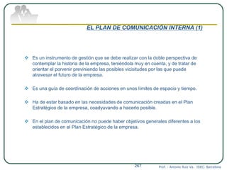 EL PLAN DE COMUNICACIÓN INTERNA (1)
 Es un instrumento de gestión que se debe realizar con la doble perspectiva de
contemplar la historia de la empresa, teniéndola muy en cuenta, y de tratar de
orientar el porvenir previniendo las posibles vicisitudes por las que puede
atravesar el futuro de la empresa.
 Es una guía de coordinación de acciones en unos límites de espacio y tiempo.
 Ha de estar basado en las necesidades de comunicación creadas en el Plan
Estratégico de la empresa, coadyuvando a hacerlo posible.
 En el plan de comunicación no puede haber objetivos generales diferentes a los
establecidos en el Plan Estratégico de la empresa.
Prof. : Antonio Ruiz Va. IDEC. Barcelona267
 