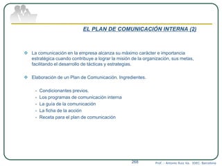 EL PLAN DE COMUNICACIÓN INTERNA (2)
 La comunicación en la empresa alcanza su máximo carácter e importancia
estratégica cuando contribuye a lograr la misión de la organización, sus metas,
facilitando el desarrollo de tácticas y estrategias.
 Elaboración de un Plan de Comunicación. Ingredientes.
- Condicionantes previos.
- Los programas de comunicación interna
- La guía de la comunicación
- La ficha de la acción
- Receta para el plan de comunicación
Prof. : Antonio Ruiz Va. IDEC. Barcelona268
 