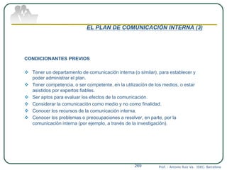 EL PLAN DE COMUNICACIÓN INTERNA (3)
CONDICIONANTES PREVIOS
 Tener un departamento de comunicación interna (o similar), para establecer y
poder administrar el plan.
 Tener competencia, o ser competente, en la utilización de los medios, o estar
asistidos por expertos fiables.
 Ser aptos para evaluar los efectos de la comunicación.
 Considerar la comunicación como medio y no como finalidad.
 Conocer los recursos de la comunicación interna.
 Conocer los problemas o preocupaciones a resolver, en parte, por la
comunicación interna (por ejemplo, a través de la investigación).
Prof. : Antonio Ruiz Va. IDEC. Barcelona269
 