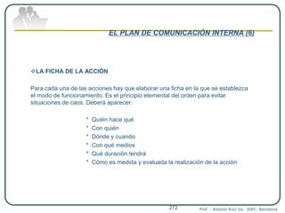 EL PLAN DE COMUNICACIÓN INTERNA (6)
LA FICHA DE LA ACCIÓN
Para cada una de las acciones hay que elaborar una ficha en la que se establezca
el modo de funcionamiento. Es el principio elemental del orden para evitar
situaciones de caos. Deberá aparecer:
* Quién hace qué
* Con quién
* Dónde y cuando
* Con qué medios
* Qué duración tendrá
* Cómo es medida y evaluada la realización de la acción
Prof. : Antonio Ruiz Va. IDEC. Barcelona272
 