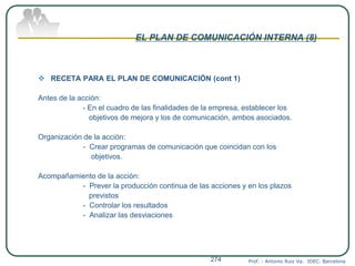 EL PLAN DE COMUNICACIÓN INTERNA (8)
 RECETA PARA EL PLAN DE COMUNICACIÓN (cont 1)
Antes de la acción:
- En el cuadro de las finalidades de la empresa, establecer los
objetivos de mejora y los de comunicación, ambos asociados.
Organización de la acción:
- Crear programas de comunicación que coincidan con los
objetivos.
Acompañamiento de la acción:
- Prever la producción continua de las acciones y en los plazos
previstos
- Controlar los resultados
- Analizar las desviaciones
Prof. : Antonio Ruiz Va. IDEC. Barcelona274
 