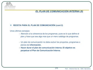 EL PLAN DE COMUNICACIÓN INTERNA (9)
 RECETA PARA EL PLAN DE COMUNICACIÓN (cont 2)
Unos últimos consejos:
- Atención a la coherencia de los programas, pues es lo que define el
plan y hace que sea algo mas que un mero catálogo de programas.
- Un plan de comunicación no debe excluir los proyectos, programas o
planes de información.
- Hacer durar el plan de comunicación interna. El objetivo es
perpetuar el Plan de Comunicación Interna.
Prof. : Antonio Ruiz Va. IDEC. Barcelona275
 