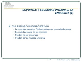 SOPORTES Y ESCUCHAS INTERNAS. LA
ENCUESTA (2)
 ENCUESTAS DE CALIDAD DE SERVICIO
 La empresa pregunta. Posibles sesgos en las contestaciones.
 Se mide la eficacia de los procesos
 Pueden no ser anónimas
 Pueden ser de muestra universal
Prof. : Antonio Ruiz Va. IDEC. Barcelona277
 