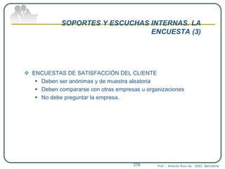 SOPORTES Y ESCUCHAS INTERNAS. LA
ENCUESTA (3)
 ENCUESTAS DE SATISFACCIÓN DEL CLIENTE
 Deben ser anónimas y de muestra aleatoria
 Deben compararse con otras empresas u organizaciones
 No debe preguntar la empresa.
Prof. : Antonio Ruiz Va. IDEC. Barcelona278
 