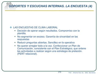SOPORTES Y ESCUCHAS INTERNAS. LA ENCUESTA (4)
 LAS ENCUESTAS DE CLIMA LABORAL
 Decisión de operar según resultados. Compromiso con la
plantilla.
 No segmentar en exceso. Garantía de sinceridad en las
respuestas
 Reducir preguntas abiertas. Sencillez en la operativa
 No querer arreglar todo a la vez. Confeccionar un Plan de
Comunicación, consistente con el Plan Estratégico, que ordene
las actividades a realizar según una estrategia de prelación.
(PERT relacional).
Prof. : Antonio Ruiz Va. IDEC. Barcelona279
 