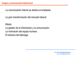 La comunicación interna se destina al empleado
La gran transformación del mercado laboral
Misión
La gestión de la información y la comunicación
La motivación del equipo humano
El refuerzo del liderazgo
Dr. Juan Luis Manfredi Sánchez
juan.manfredi@sekmail.com
Imagen y comunicación institucional
 