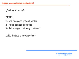 ¿Qué es un rumor?
DRAE:
1.- Voz que corre entre el público
2.- Ruido confuso de voces
3.- Ruido vago, confuso y continuado
¿Vida limitada o indestructible?
Dr. Juan Luis Manfredi Sánchez
juan.manfredi@sekmail.com
Imagen y comunicación institucional
 