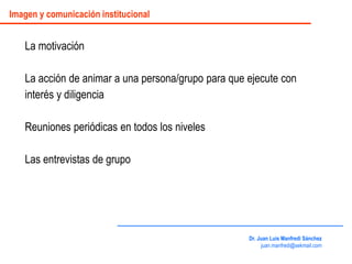 La motivación
La acción de animar a una persona/grupo para que ejecute con
interés y diligencia
Reuniones periódicas en todos los niveles
Las entrevistas de grupo
Dr. Juan Luis Manfredi Sánchez
juan.manfredi@sekmail.com
Imagen y comunicación institucional
 