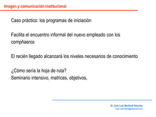 Caso práctico: los programas de iniciación
Facilita el encuentro informal del nuevo empleado con los
compñaeros
El recién llegado alcanzará los niveles necesarios de conocimiento
¿Cómo sería la hoja de ruta?
Seminario intensivo, matrices, objetivos,
Dr. Juan Luis Manfredi Sánchez
juan.manfredi@sekmail.com
Imagen y comunicación institucional
 