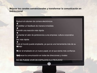 Reducir el volumen de correos electrónicos
Posibilitar un feedback de manera inmediata
Permitir una reacción más rápida
Aumentar el valor de pertenencia a una empresa: cultura corporativa
Ser más rápida
Todo el mundo puede emplearla, ya que es una herramienta más de su
trabajo
Poner al empleado en un nuevo papel, en el que sienta más confianza
Favorecer la comunicación en todas las direcciones y niveles
NO SE PUEDE VIVIR DE ESPALDAS A LA REALIDAD
Mejorar los canales convencionales y transformar la comunicación en
bidireccional
 