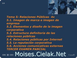Moises.Cielak.Net
319
Tema 5: Relaciones Públicas 4x
5.1. Imagen de marca e imagen de
empresa
5.2. Elementos y diseño de la imagen
corporativa
5.3. Estructura definitoria de las
relaciones públicas
5.4. Relaciones públicas por Internet
5.5. La reputación corporativa
5.6. Acciones comunicativas externas
TERCER EXAMEN PARCIAL
 