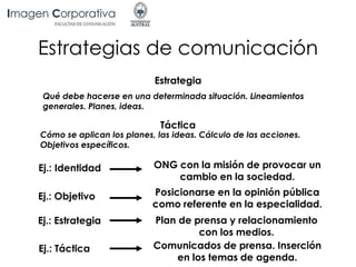 Estrategias de comunicación
Estrategia
Qué debe hacerse en una determinada situación. Lineamientos
generales. Planes, ideas.
Táctica
Cómo se aplican los planes, las ideas. Cálculo de las acciones.
Objetivos específicos.
Ej.: Objetivo Posicionarse en la opinión pública
como referente en la especialidad.
Ej.: Estrategia Plan de prensa y relacionamiento
con los medios.
Ej.: Táctica Comunicados de prensa. Inserción
en los temas de agenda.
Ej.: Identidad ONG con la misión de provocar un
cambio en la sociedad.
 