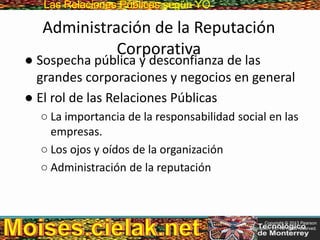Las Relaciones PúblicasLas Relaciones Públicas según YO
Administración de la Reputación
Corporativa
● Sospecha pública y desconfianza de las
grandes corporaciones y negocios en general
● El rol de las Relaciones Públicas
○ La importancia de la responsabilidad social en las
empresas.
○ Los ojos y oídos de la organización
○ Administración de la reputación
Copyright © 2013 Pearson
Education, Inc. All rights reserved.
 