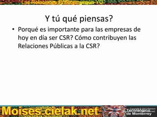 Las Relaciones PúblicasLas Relaciones Públicas según YO
Y tú qué piensas?
• Porqué es importante para las empresas de
hoy en día ser CSR? Cómo contribuyen las
Relaciones Públicas a la CSR?
Copyright © 2013 Pearson
Education, Inc. All rights reserved.
 