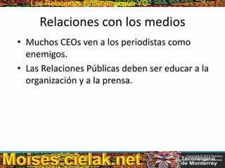 Las Relaciones PúblicasLas Relaciones Públicas según YO
Relaciones con los medios
• Muchos CEOs ven a los periodistas como
enemigos.
• Las Relaciones Públicas deben ser educar a la
organización y a la prensa.
Copyright © 2013 Pearson
Education, Inc. All rights reserved.
 