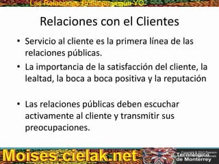 Las Relaciones PúblicasLas Relaciones Públicas según YO
Relaciones con el Clientes
• Servicio al cliente es la primera línea de las
relaciones públicas.
• La importancia de la satisfacción del cliente, la
lealtad, la boca a boca positiva y la reputación
• Las relaciones públicas deben escuchar
activamente al cliente y transmitir sus
preocupaciones.
Copyright © 2013 Pearson
Education, Inc. All rights reserved.
 