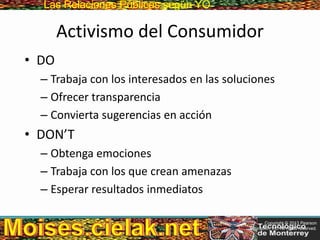Las Relaciones PúblicasLas Relaciones Públicas según YO
Activismo del Consumidor
• DO
– Trabaja con los interesados en las soluciones
– Ofrecer transparencia
– Convierta sugerencias en acción
• DON’T
– Obtenga emociones
– Trabaja con los que crean amenazas
– Esperar resultados inmediatos
Copyright © 2013 Pearson
Education, Inc. All rights reserved.
 