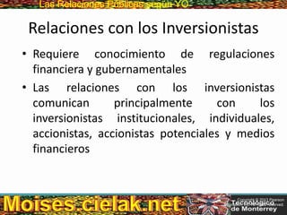 Las Relaciones PúblicasLas Relaciones Públicas según YO
Relaciones con los Inversionistas
• Requiere conocimiento de regulaciones
financiera y gubernamentales
• Las relaciones con los inversionistas
comunican principalmente con los
inversionistas institucionales, individuales,
accionistas, accionistas potenciales y medios
financieros
Copyright © 2013 Pearson
Education, Inc. All rights reserved.
 