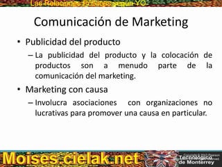 Las Relaciones PúblicasLas Relaciones Públicas según YO
Comunicación de Marketing
• Publicidad del producto
– La publicidad del producto y la colocación de
productos son a menudo parte de la
comunicación del marketing.
• Marketing con causa
– Involucra asociaciones con organizaciones no
lucrativas para promover una causa en particular.
Copyright © 2013 Pearson
Education, Inc. All rights reserved.
 
