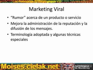 Las Relaciones PúblicasLas Relaciones Públicas según YO
Marketing Viral
• “Rumor” acerca de un producto o servicio
• Mejora la administración de la reputación y la
difusión de los mensajes.
• Terminología adoptada y algunas técnicas
especiales
Copyright © 2013 Pearson
Education, Inc. All rights reserved.
 
