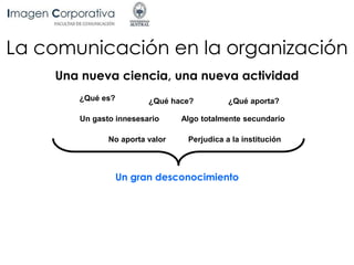 La comunicación en la organización
Una nueva ciencia, una nueva actividad
¿Qué es? ¿Qué hace? ¿Qué aporta?
Un gasto innesesario Algo totalmente secundario
No aporta valor Perjudica a la institución
Un gran desconocimiento
 