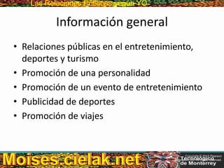 Las Relaciones PúblicasLas Relaciones Públicas según YO
Información general
• Relaciones públicas en el entretenimiento,
deportes y turismo
• Promoción de una personalidad
• Promoción de un evento de entretenimiento
• Publicidad de deportes
• Promoción de viajes
Copyright © 2013 Pearson
Education, Inc. All rights reserved.
 