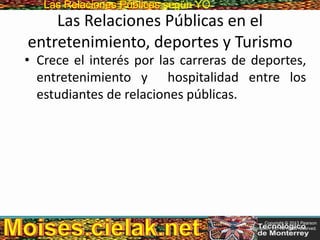 Las Relaciones PúblicasLas Relaciones Públicas según YO
Las Relaciones Públicas en el
entretenimiento, deportes y Turismo
• Crece el interés por las carreras de deportes,
entretenimiento y hospitalidad entre los
estudiantes de relaciones públicas.
Copyright © 2013 Pearson
Education, Inc. All rights reserved.
 