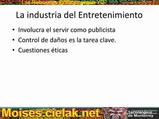 Las Relaciones PúblicasLas Relaciones Públicas según YO
La industria del Entretenimiento
• Involucra el servir como publicista
• Control de daños es la tarea clave.
• Cuestiones éticas
Copyright © 2013 Pearson
Education, Inc. All rights reserved.
 