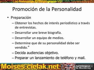 Las Relaciones PúblicasLas Relaciones Públicas según YO
Promoción de la Personalidad
• Preparación
– Obtener los hechos de interés periodístico a través
de entrevistas.
– Desarrollar une breve biografía.
– Desarrollar un equipo de medios.
– Determine que de su personalidad debe ser
vendido.”
– Decida audiencias objetivo.
– Preparar un lanzamiento de teléfono y mail.
Copyright © 2013 Pearson
Education, Inc. All rights reserved.
 