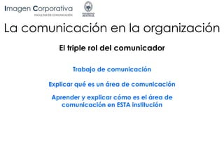 La comunicación en la organización
El triple rol del comunicador
Trabajo de comunicación
Explicar qué es un área de comunicación
Aprender y explicar cómo es el área de
comunicación en ESTA institución
 