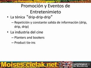 Las Relaciones PúblicasLas Relaciones Públicas según YO
Promoción y Eventos de
Entretenimieto
• La ténica “drip-drip-drip”
– Repetición y constante salida de información (drip,
drip, drip)
• La industria del cine
– Planters and bookers
– Product tie-ins
Copyright © 2013 Pearson
Education, Inc. All rights reserved.
 