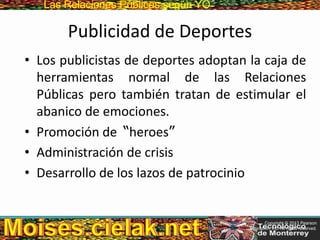 Las Relaciones PúblicasLas Relaciones Públicas según YO
Publicidad de Deportes
• Los publicistas de deportes adoptan la caja de
herramientas normal de las Relaciones
Públicas pero también tratan de estimular el
abanico de emociones.
• Promoción de “heroes”
• Administración de crisis
• Desarrollo de los lazos de patrocinio
Copyright © 2013 Pearson
Education, Inc. All rights reserved.
 