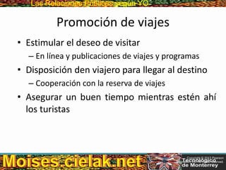 Las Relaciones PúblicasLas Relaciones Públicas según YO
Promoción de viajes
• Estimular el deseo de visitar
– En línea y publicaciones de viajes y programas
• Disposición den viajero para llegar al destino
– Cooperación con la reserva de viajes
• Asegurar un buen tiempo mientras estén ahí
los turistas
Copyright © 2013 Pearson
Education, Inc. All rights reserved.
 